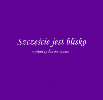 Szczęście jest blisko, wystarczy dać mu szansę.