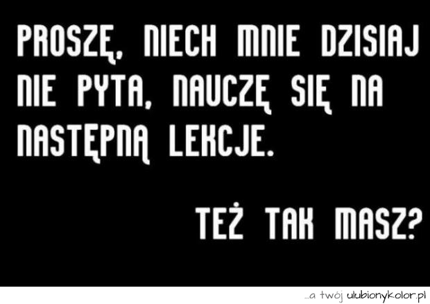 Proszę, niech mnie dzisiaj nie pyta, nauczę się na następną lekcję
Miałeś tak kiedyś...