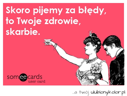 Skoro pijemy za błędy, Twoje zdrowie, skarbie.