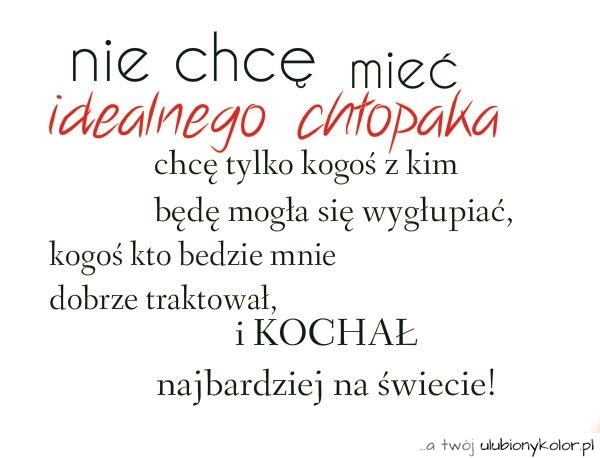 Nie chcę mieć
idealnego chłopaka
chcę tylko kogoś z kim
będę mogła się wygłupiać,
kogoś kto będzie mnie
dobrze traktował, i KOCHAŁ
najbardziej na świecie!